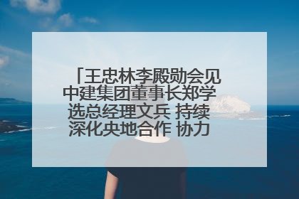 王忠林李殿勋会见中建集团董事长郑学选总经理文兵 持续深化央地合作 协力推动支点建设